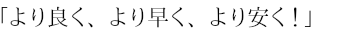 「より良く、より早く、より安く！」